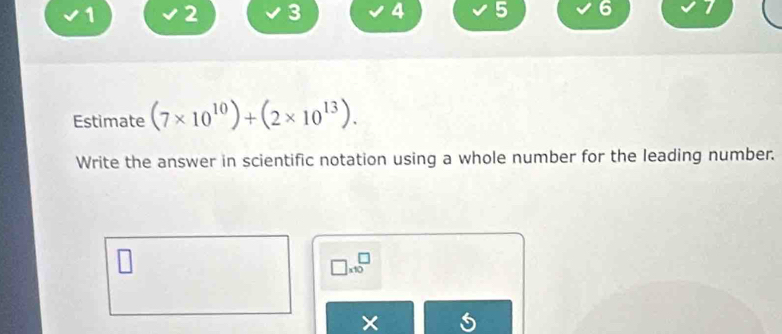 1 2 3 4 5 6 7 
Estimate (7* 10^(10))+(2* 10^(13)). 
Write the answer in scientific notation using a whole number for the leading number.
□ * 10^□
×