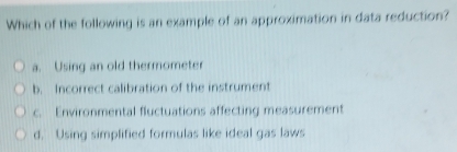 Which of the following is an example of an approximation in data reduction?
a. Using an old thermometer
b. Incorrect calibration of the instrument
c. Environmental fluctuations affecting measurement
d. Using simplified formulas like ideal gas laws