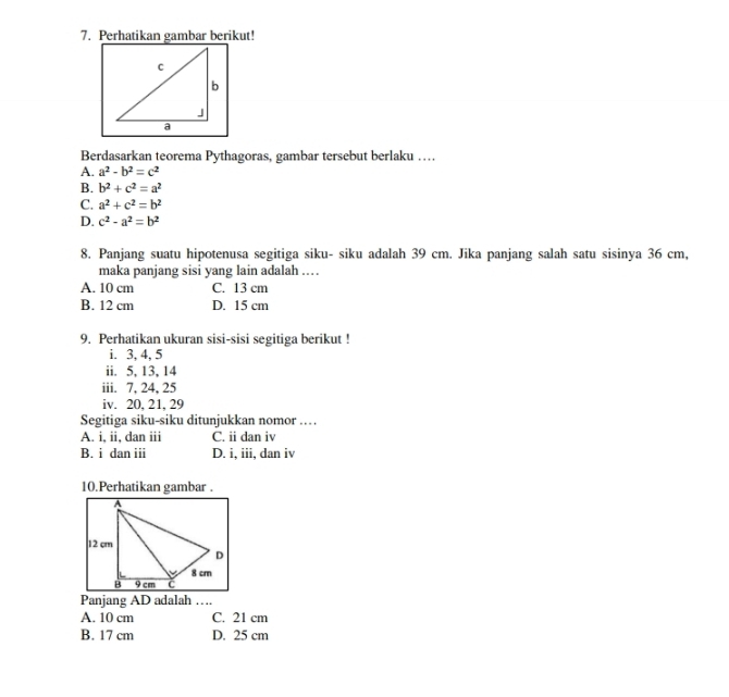 Perhatikan gambar berikut!
Berdasarkan teorema Pythagoras, gambar tersebut berlaku …
A. a^2-b^2=c^2
B. b^2+c^2=a^2
C. a^2+c^2=b^2
D. c^2-a^2=b^2
8. Panjang suatu hipotenusa segitiga siku- siku adalah 39 cm. Jika panjang salah satu sisinya 36 cm,
maka panjang sisi yang lain adalah ...
A. 10 cm C. 13 cm
B. 12 cm D. 15 cm
9. Perhatikan ukuran sisi-sisi segitiga berikut !
i. 3, 4, 5
ii. 5, 13, 14
iii. 7, 24, 25
iv. 20, 21, 29
Segitiga siku-siku ditunjukkan nomor …
A. i, ii, dan iii C. ii dan iv
B. i dan iii D. i, iii, dan iv
10.Perhatikan gambar .
Panjang AD adalah ….
A. 10 cm C. 21 cm
B. 17 cm D. 25 cm