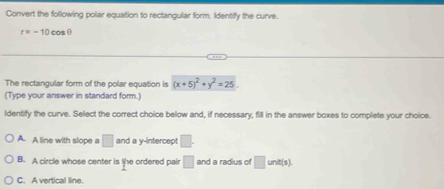 Convert the following polar equation to rectangular form. Identify the curve.
r=-10cos θ
The rectangular form of the polar equation is (x+5)^2+y^2=25
(Type your answer in standard form.)
ldentify the curve. Select the correct choice below and, if necessary, fill in the answer boxes to complete your choice.
A. A line with slope a □ and a y-intercept □.
B. A circle whose center is the ordered pair □ and a radius of □ unit(s).
C. A vertical line.