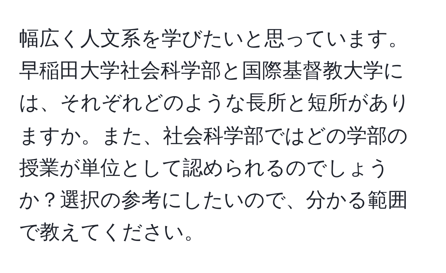 幅広く人文系を学びたいと思っています。早稲田大学社会科学部と国際基督教大学には、それぞれどのような長所と短所がありますか。また、社会科学部ではどの学部の授業が単位として認められるのでしょうか？選択の参考にしたいので、分かる範囲で教えてください。