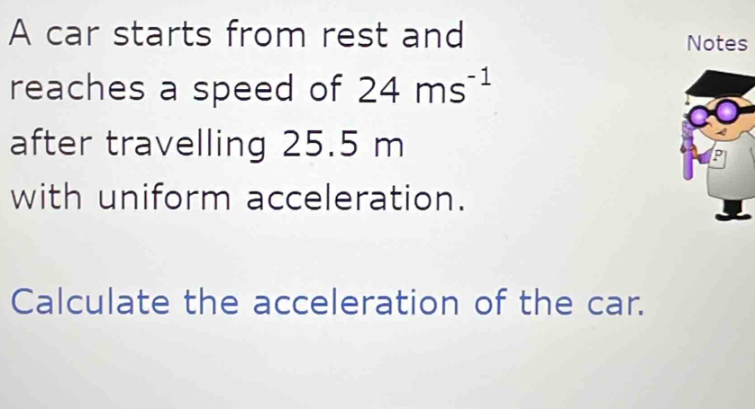 A car starts from rest and 
Notes 
reaches a speed of 24ms^(-1)
after travelling 25.5 m
with uniform acceleration. 
Calculate the acceleration of the car.