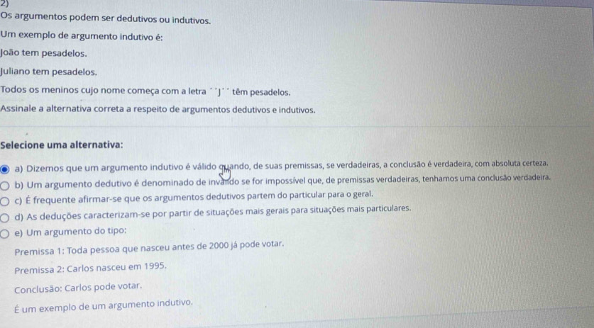 Os argumentos podem ser dedutivos ou indutivos.
Um exemplo de argumento indutivo é:
João tem pesadelos.
Juliano tem pesadelos.
Todos os meninos cujo nome começa com a letra ´´J´´ têm pesadelos.
Assinale a alternativa correta a respeito de argumentos dedutivos e indutivos.
Selecione uma alternativa:
a) Dizemos que um argumento indutivo é válido quando, de suas premissas, se verdadeiras, a conclusão é verdadeira, com absoluta certeza.
b) Um argumento dedutivo é denominado de invaldo se for impossível que, de premissas verdadeiras, tenhamos uma conclusão verdadeira.
c) É frequente afirmar-se que os argumentos dedutivos partem do particular para o geral.
d) As deduções caracterizam-se por partir de situações mais gerais para situações mais particulares.
e) Um argumento do tipo:
Premissa 1: Toda pessoa que nasceu antes de 2000 já pode votar.
Premissa 2: Carlos nasceu em 1995.
Conclusão: Carlos pode votar.
É um exemplo de um argumento indutivo.