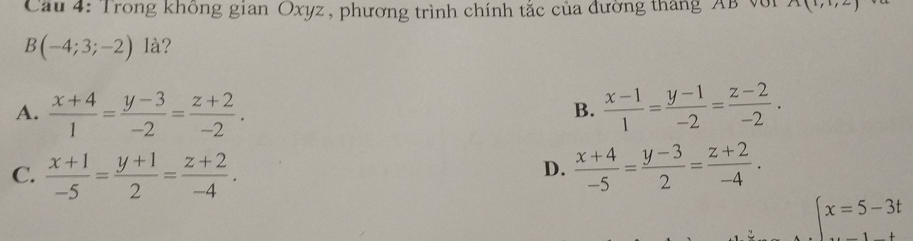 Cau 4: Trong không gian Oxyz, phương trình chính tắc của đường tháng AB Với A(1,1,2)
B(-4;3;-2) là?
A.  (x+4)/1 = (y-3)/-2 = (z+2)/-2 .
B.  (x-1)/1 = (y-1)/-2 = (z-2)/-2 .
C.  (x+1)/-5 = (y+1)/2 = (z+2)/-4 .
D.  (x+4)/-5 = (y-3)/2 = (z+2)/-4 .
beginarrayl x=5-3t ...endarray.