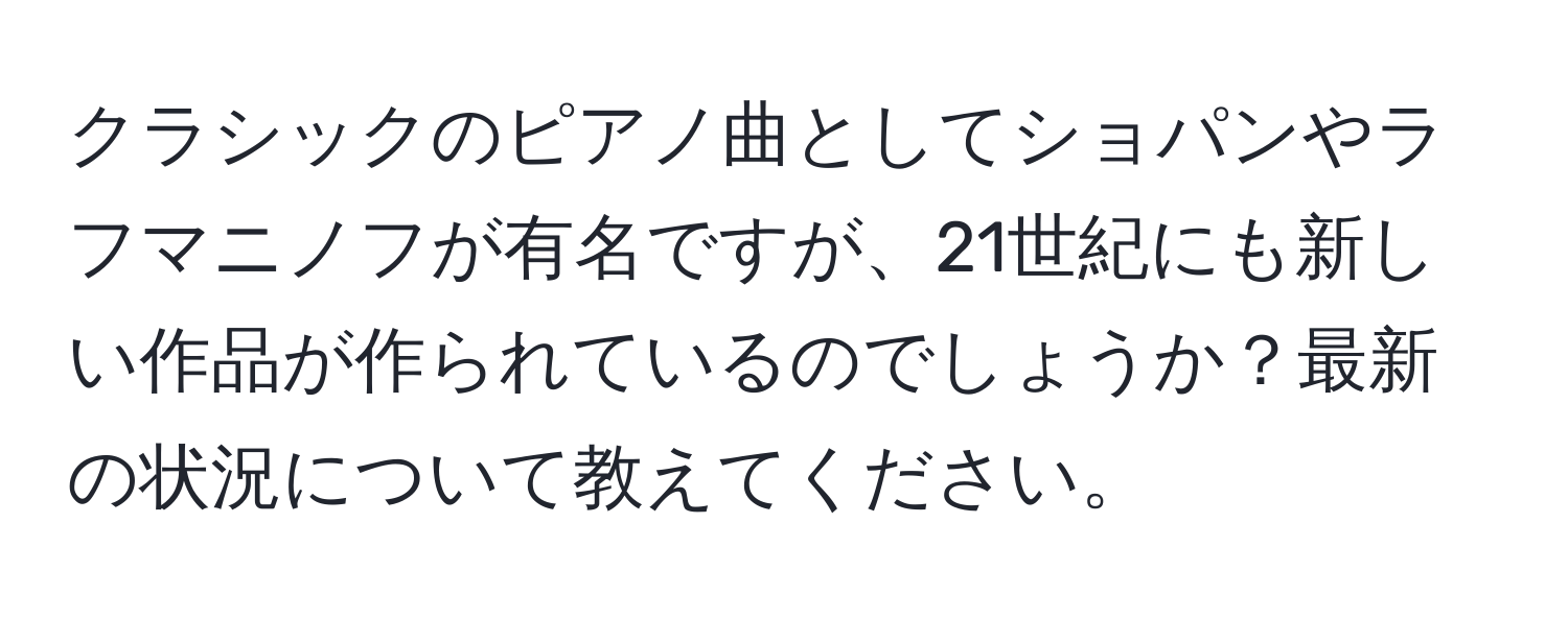 クラシックのピアノ曲としてショパンやラフマニノフが有名ですが、21世紀にも新しい作品が作られているのでしょうか？最新の状況について教えてください。