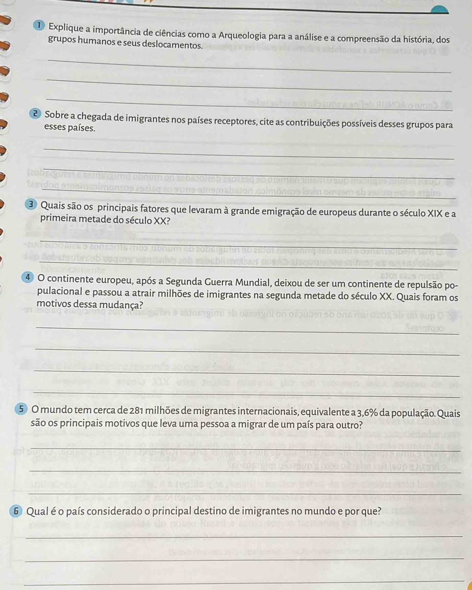 Explique a importância de ciências como a Arqueologia para a análise e a compreensão da história, dos 
grupos humanos e seus deslocamentos. 
_ 
_ 
_ 
2 Sobre a chegada de imigrantes nos países receptores, cite as contribuições possíveis desses grupos para 
esses países. 
_ 
_ 
_ 
3 Quais são os principais fatores que levaram à grande emigração de europeus durante o século XIX e a 
primeira metade do século XX? 
_ 
_ 
4 O continente europeu, após a Segunda Guerra Mundial, deixou de ser um continente de repulsão po- 
pulacional e passou a atrair milhões de imigrantes na segunda metade do século XX. Quais foram os 
motivos dessa mudança? 
_ 
_ 
_ 
_ 
5 O mundo tem cerca de 281 milhões de migrantes internacionais, equivalente a 3,6% da população. Quais 
são os principais motivos que leva uma pessoa a migrar de um país para outro? 
_ 
_ 
_ 
6 Qual é o país considerado o principal destino de imigrantes no mundo e por que? 
_ 
_ 
_