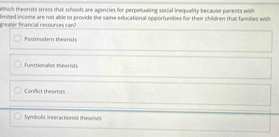 Which theorists stress that schools are agencies for perpetuating social inequality because parents with
limited income are not able to provide the same educational opportunities for their children that families with
greater financial resources can?
Postmodern theorists
Functionalist theorists
Conflict theorists
Symbolic interactionist theorists