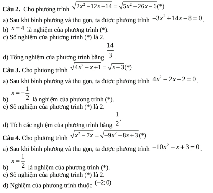 Cho phương trình sqrt(2x^2-12x-14)=sqrt(5x^2-26x-6)(*)
a) Sau khi bình phương và thu gọn, ta được phương trình -3x^2+14x-8=0
b) x=4 là nghiệm của phương trình (*).
c) Số nghiệm của phương trình (*) là 2.
d) Tổng nghiệm của phương trình bằng  14/3 
Câu 3. Cho phương trình sqrt(4x^2-x+1)=sqrt(x+3)(*)
a) Sau khi bình phương và thu gọn, ta được phương trình 4x^2-2x-2=0
b) x=- 1/2  là nghiệm của phương trình (*).
c) Số nghiệm của phương trình (*) là 2.
d) Tích các nghiệm của phương trình bằng  1/2 . 
Câu 4. Cho phương trình sqrt(x^2-7x)=sqrt(-9x^2-8x+3)(*)
a) Sau khi bình phương và thu gọn, ta được phương trình -10x^2-x+3=0
b) x= 1/2  là nghiệm của phương trình (*).
c) Số nghiệm của phương trình (*) là 2.
d) Nghiệm của phương trình thuộc (-2;0)