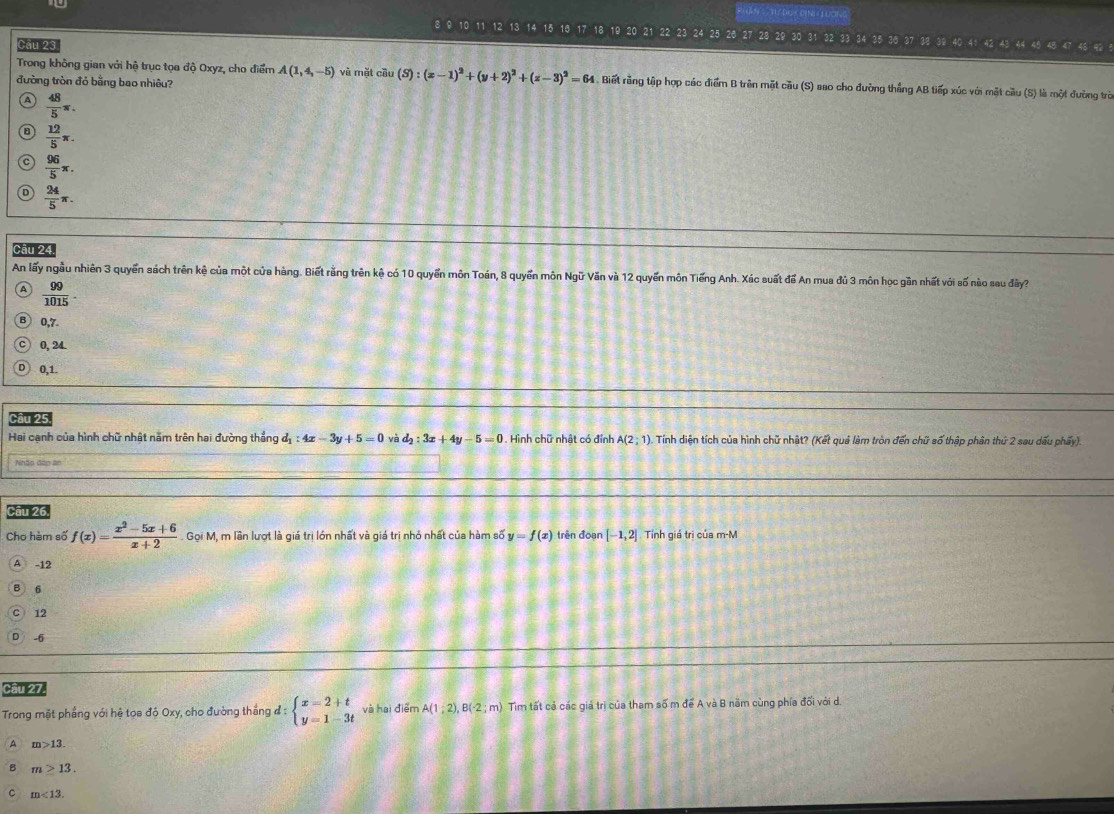 Duy ch  Toàk
Cầu 23
42 43 44 48 42
Trong không gian với hệ trục tọa độ Oxyz, cho điểm A(1,4,-5) vù mặt cầu (S):(x-1)^2+(y+2)^2+(z-3)^2=64 Biết rằng tập hợp các điểm B trên mặt cầu (S) aao cho đường thắng AB tiếp xúc với mặt cầu (S) là một đường trò
đường tròn đỏ bằng bao nhiêu?
 48/5 π .
 12/5 π .
 96/5 π .
 24/5 π .
Câu 24
An lấy ngầu nhiên 3 quyển sách trên kệ của một cửa hàng. Biết rằng trên kệ có 10 quyển môn Toán, 8 quyển môn Ngữ Văn và 12 quyến môn Tiếng Anh. Xúc suất để An mua đủ 3 môn học gần nhất với số nào sau đy
a  99/1015 .
0,7.
0, 24.
0,1.
Cầu 25
Hai cạnh của hình chữ nhật năm trên hai đường thắng d_1:4x-3y+5=0 và d_2:3x+4y-5=0. Hình chữ nhật có đỉnh A(2;1). Tính diện tích của hình chữ nhật? (Kết quả làm tròn đến chữ số thập phân thứ 2 sau dấu phẩy).
Nhãp đấp an
Cầu 26,
Cho hàm số f(x)= (x^2-5x+6)/x+2  Gọi M, m lần lượt là giá trì lớn nhất và giá trì nhỏ nhất của hàm số y=f(x) trên đoạn [-1,2] Tính giá trì của m-M
A -12
6
12
-6
Cầu 27.
Trong mặt phầng với hệ tọa độ Oxy, cho đường thắng đ : beginarrayl x=2+t y=1-3tendarray. và hai điểm A(1;2),B(-2;m) Tim tất cả các giá trị của tham số m để A và B năm cùng phía đối với d.
A m>13.
m>13.
m<13.