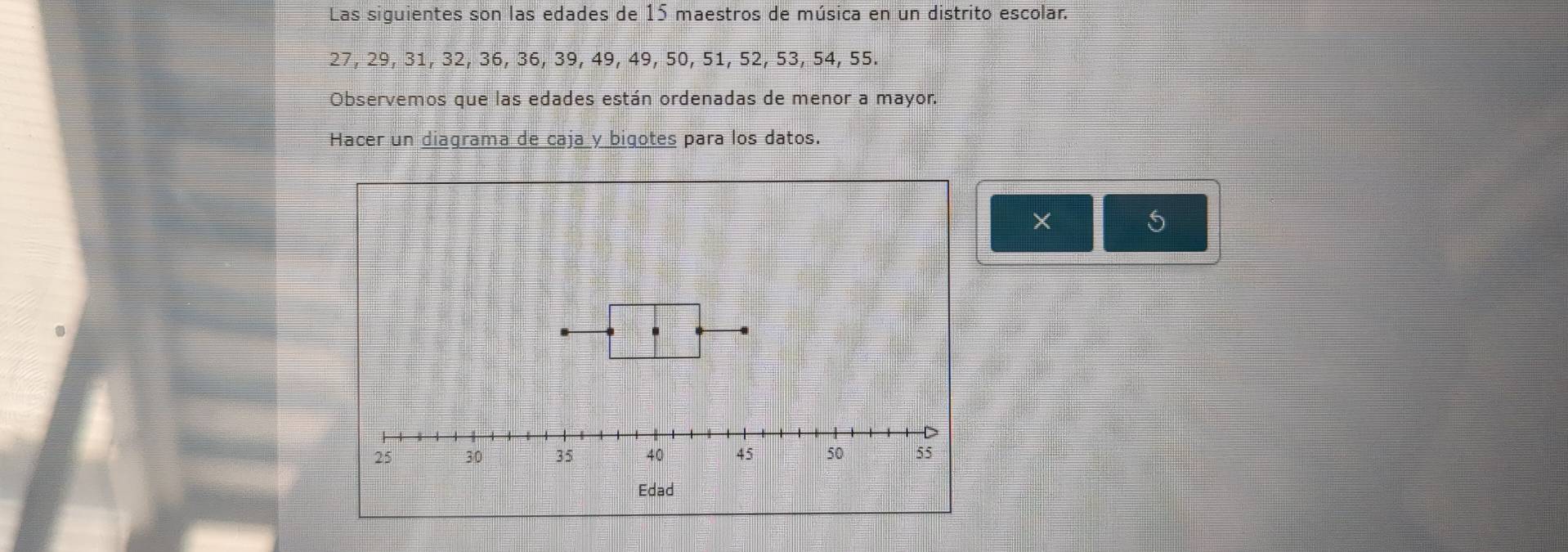 Las siguientes son las edades de 15 maestros de música en un distrito escolar.
27, 29, 31, 32, 36, 36, 39, 49, 49, 50, 51, 52, 53, 54, 55. 
Observemos que las edades están ordenadas de menor a mayor. 
Hacer un diagrama de caja y bigotes para los datos. 
× 
5