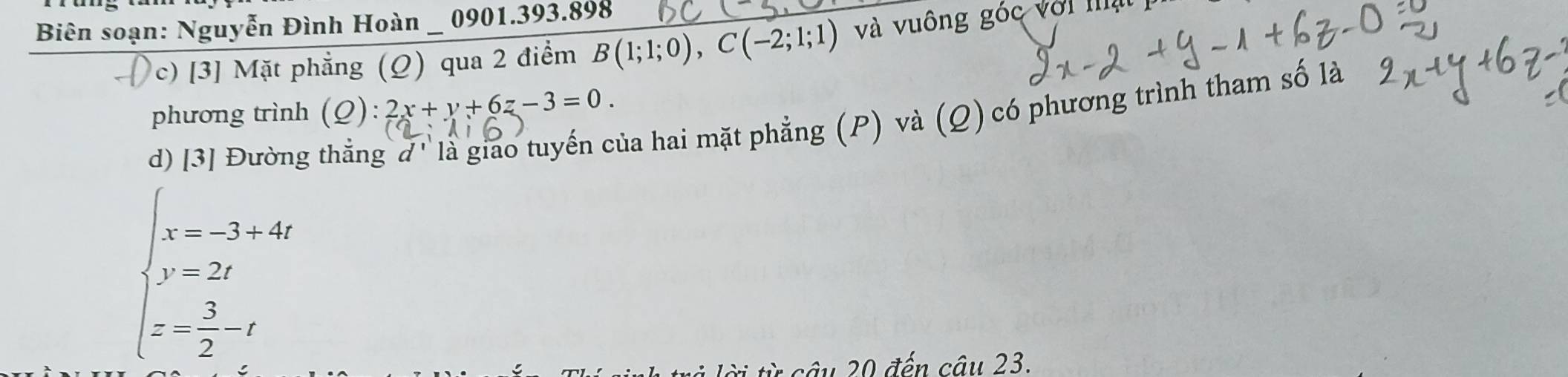 Biên soạn: Nguyễn Đình Hoàn 0901.393.898
c) [3] Mặt phẳng (Q) qua 2 điểm B(1;1;0), C(-2;1;1) và vuông góc với mạ 
hủa hai mặt phẳng (P) và (Q) có phương trình tham số là 
phương trình (Q):2x+y+6z-3=0. 
d) [3] Đường
beginarrayl x=-3+4t y=2t z=- 3/2 -tendarray.
* ừ â u 20 đến câu 23.