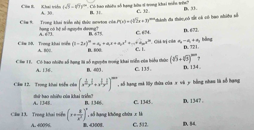 Khai triển (sqrt(5)-sqrt[4](7))^124. Có bao nhiêu số hạng hữu tỉ trong khai triển trên?
A. 30. B. 31. C. 32. D. 33.
Câu 9. Trong khai triển nhị thức newton của aP(x)=(sqrt[3](2)x+3)^2018 *thành đa thức,có tất cả có bao nhiêu số
hạng có hệ số nguyên dương?
A. 673. B. 675. C. 674. D. 672.
Câu 10. Trong khai triển (1-2x)^20=a_0+a_1x+a_2x^2+...+a_20x^(20). Giá trị của a_0-a_1+a_2 bằng
A. 801. B. 800. C. 1. D. 721.
Câu 11. Có bao nhiêu số hạng là số nguyên trong khai triển của biểu thức (sqrt[3](3)+sqrt[5](5))^2019 ?
A. 136. B. 403. C. 135. D. 134.
Câu 12. Trong khai triển của (x^(frac 1)15y^(frac 1)3+x^(frac 1)3y^(frac 1)5)^2019 số hạng mà lũy thừa của x và y bằng nhau là số hạng
thứ bao nhiêu của khai triền?
A. 1348. B. 1346. C. 1345. D. 1347.
Câu 13. Trong khai triền (x+ 8/x^2 )^9 , số hạng không chứa x là
A. 40096. B. 43008. C. 512. D. 84.