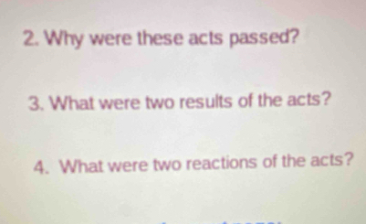 Why were these acts passed? 
3. What were two results of the acts? 
4. What were two reactions of the acts?