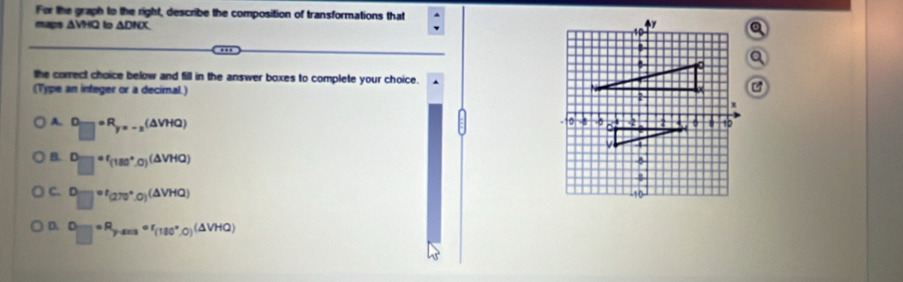 For the graph to the right, describe the composition of transformations that
mag △ VHQ to △ DHX y
10
B
B
the correct choice below and fill in the answer boxes to complete your choice.
(Type an integer or a decimal.) 2
A. □ =□°F_=-2(△ VHQ) 
0 -0 2 10
1
B. □ =f_(180°,0)(△ VHQ)
C. □°'(270°.0)^(△ VHQ)
-10
D □ =R_p°circ r_(180°,0)(△ VHQ)