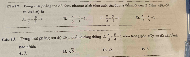 Trong mặt phẳng tọa độ Oxy, phương trình tổng quát của đường thẳng đi qua 2 điểm A(0;-5)
và B(3;0) là
A.  x/5 + y/3 =1. B. - x/5 + y/3 =1. C.  x/3 - y/5 =1. D.  x/5 - y/3 =1. 
Câu 13. Trong mặt phẳng tọa độ Oxy, phần đường thẳng A:  x/3 + y/4 =1 nằm trong góc xOy có độ dài bằng
bao nhiêu
A. 7.
B. sqrt(5). C. 12. D. 5.