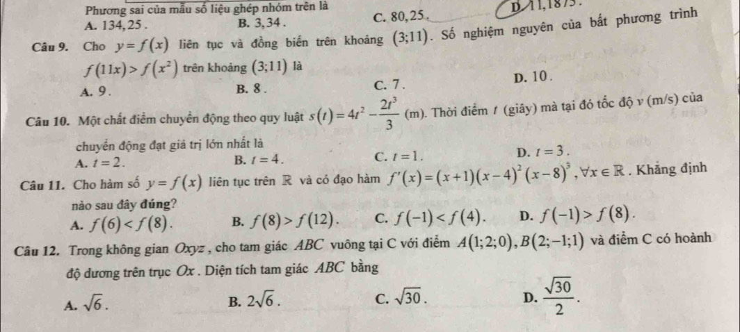 Phương sai của mẫu số liệu ghép nhóm trên là
A. 134, 25. B. 3, 34. C. 80, 25. D 11, 1875.
Câu 9. Cho y=f(x) liên tục và đồng biến trên khoảng (3;11). Số nghiệm nguyên của bất phương trình
f(11x)>f(x^2) trên khoảng (3;11) là
A. 9. B. 8. C. 7. D. 10.
Câu 10. Một chất điểm chuyển động theo quy luật s(t)=4t^2- 2t^3/3 (m) 1. Thời điểm 1 (giây) mà tại đó tốc độ v (m/s) của
chuyển động đạt giá trị lớn nhất là
A. t=2. B. t=4. C. t=1.
D. t=3. 
Câu 11. Cho hàm số y=f(x) liên tục trên R và có đạo hàm f'(x)=(x+1)(x-4)^2(x-8)^3 , ∀: x∈ R. Khẳng định
nào sau đây đúng?
A. f(6) . B. f(8)>f(12). C. f(-1) . D. f(-1)>f(8). 
Câu 12. Trong không gian Oxyz , cho tam giác ABC vuông tại C với điểm A(1;2;0), B(2;-1;1) và điểm C có hoành
độ dương trên trục Ox. Diện tích tam giác ABC bằng
C.
A. sqrt(6). B. 2sqrt(6). sqrt(30).
D.  sqrt(30)/2 .