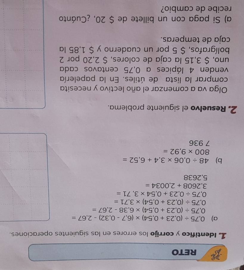 RETO 
1. Identifico y corrijo los errores en las siguientes operaciones. 
a) 0,75/ (0,23+0,54)* (6,7-0,32)-2,67=
0,75/ (0,23+0,54)* 6,38-2,67=
0,75/ (0,23+0,54)* 3,71=
0,75/ 0,23+0,54* 3,71=
3,2608+2,0034=
5,2638
b) 48/ 0,06* 3,4+6,52=
800* 9,92=
7 936
2, Resuelvo el siguiente problema. 
Olga va a comenzar el año lectivo y necesita 
comprar la lista de útiles. En la papelería 
venden 4 lápices a 0,75 centavos cada 
uno, $ 3,15 la caja de colores, $ 2,20 por 2
bolígrafos, $ 5 por un cuaderno y $ 1,85 la 
caja de temperas. 
a) Si paga con un billete de $ 20, ¿Cuánto 
recibe de cambio?