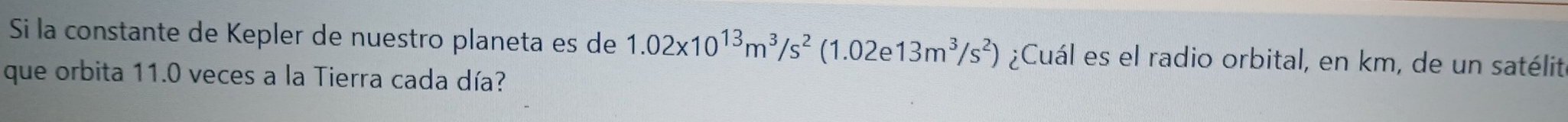 Si la constante de Kepler de nuestro planeta es de 1.02* 10^(13)m^3/s^2(1.02e13m^3/s^2) ¿Cuál es el radio orbital, en km, de un satélit 
que orbita 11.0 veces a la Tierra cada día?