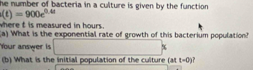 he number of bacteria in a culture is given by the function .
(t)=900e^(0.4t)
where t is measured in hours. 
(a) What is the exponential rate of growth of this bacterium population? 
Your answer is □ %
(b) What is the initial population of the culture (at t=0)