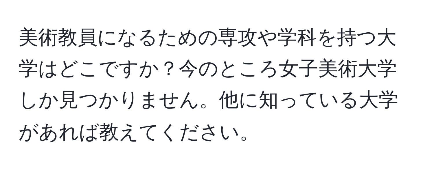 美術教員になるための専攻や学科を持つ大学はどこですか？今のところ女子美術大学しか見つかりません。他に知っている大学があれば教えてください。