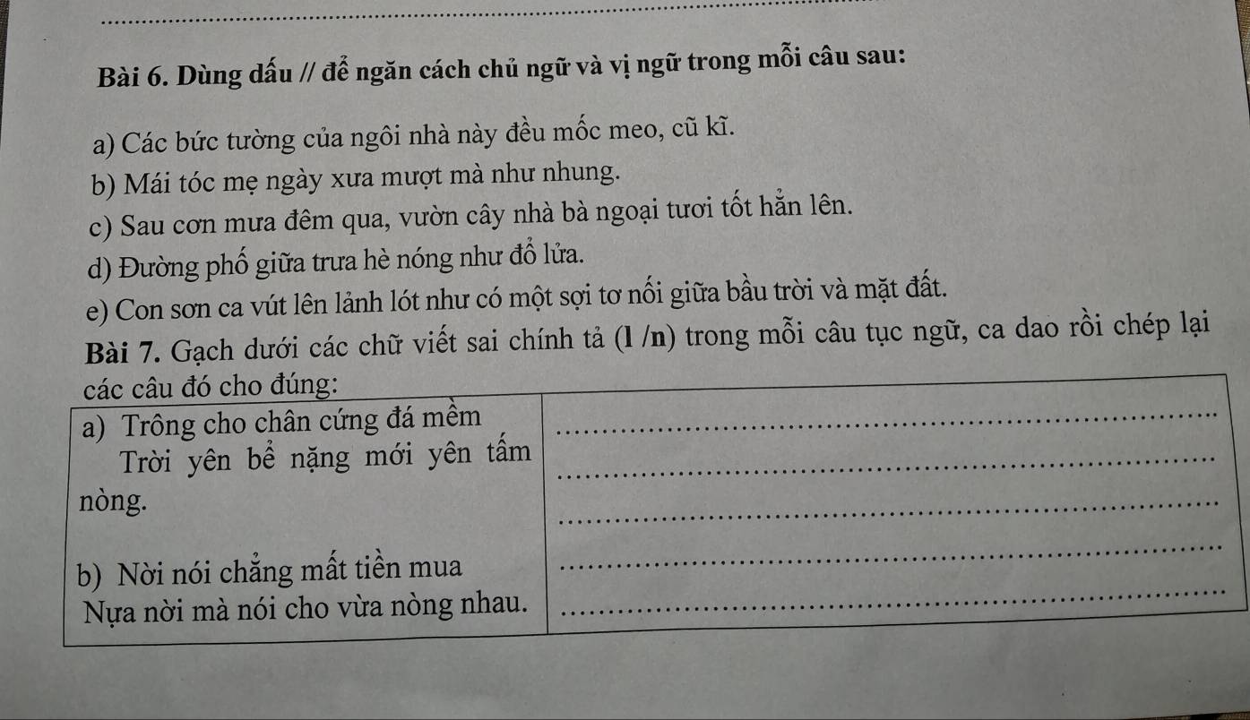 Dùng dấu // để ngăn cách chủ ngữ và vị ngữ trong mỗi câu sau: 
a) Các bức tường của ngôi nhà này đều mốc meo, cũ kĩ. 
b) Mái tóc mẹ ngày xưa mượt mà như nhung. 
c) Sau cơn mưa đêm qua, vườn cây nhà bà ngoại tươi tốt hẵn lên. 
d) Đường phố giữa trưa hè nóng như đổ lửa. 
e) Con sơn ca vút lên lảnh lót như có một sợi tơ nối giữa bầu trời và mặt đất. 
Bài 7. Gạch dưới các chữ viết sai chính tả (l /n) trong mỗi câu tục ngữ, ca dao rồi chép lại