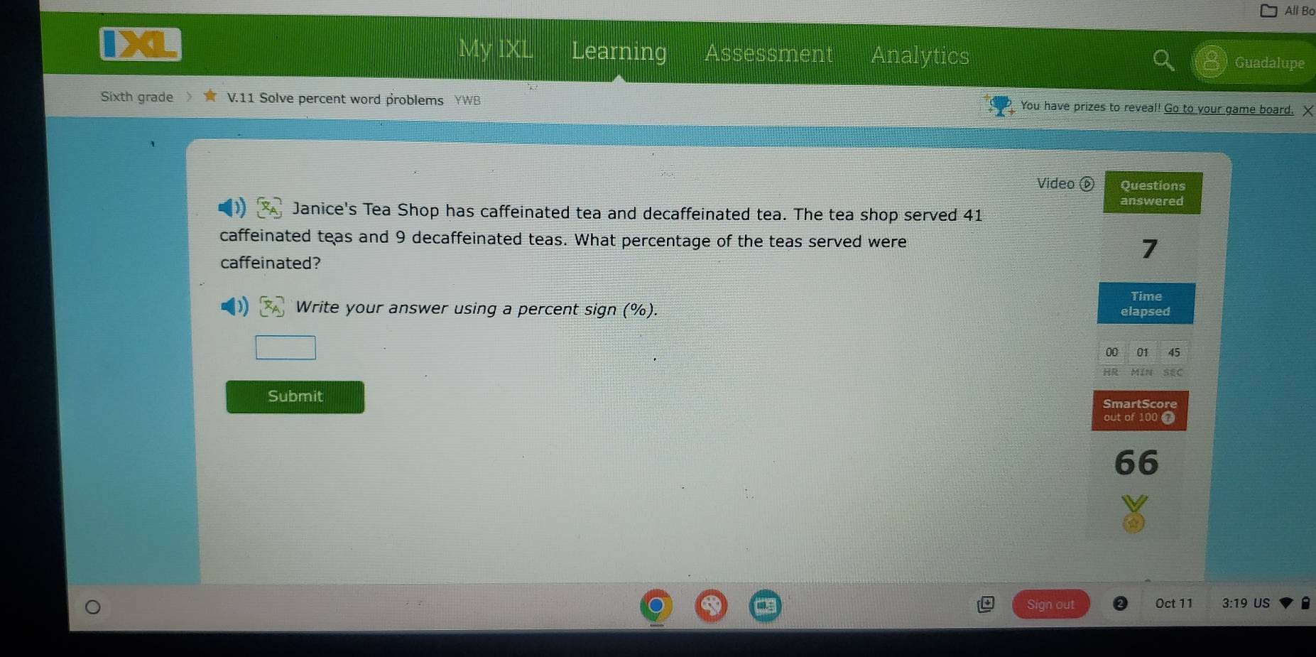 All Bo 
Learning Assessment Analytics Guadalupe 
Sixth grade V.11 Solve percent word problems YWB You have prizes to reveal! Go to your game board. X 
Video Questions 
answered 
Janice's Tea Shop has caffeinated tea and decaffeinated tea. The tea shop served 41
caffeinated teas and 9 decaffeinated teas. What percentage of the teas served were 
caffeinated? 
7 
Time 
Write your answer using a percent sign (%). elapsed 
00 01 45 
SEC 
Submit SmartScore 
out of 100 @ 
66 
Sign out Oct 11 3:19 US