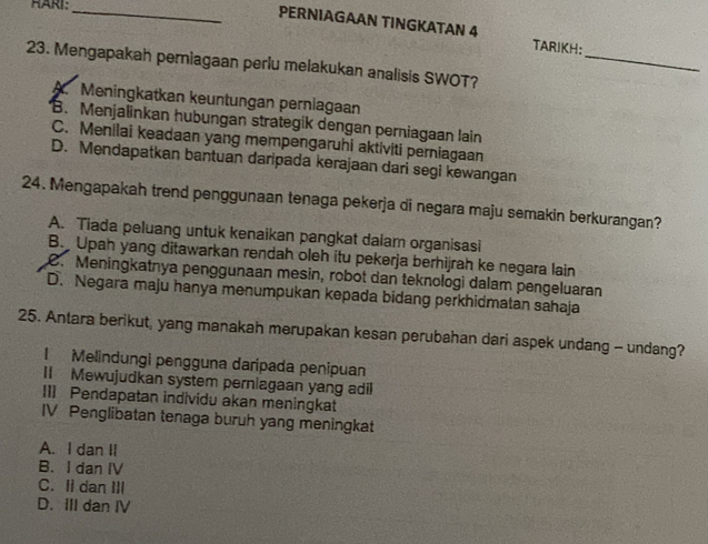 RARI:
_PERNIAGAAN TINGKATAN 4 TARIKH:
_
23. Mengapakah perniagaan perlu melakukan analisis SWOT?
A. Meningkatkan keuntungan pernlagaan
B. Menjalinkan hubungan strategik dengan perniagaan lain
C. Menilai keadaan yang mempengaruhi aktiviti perniagaan
D. Mendapatkan bantuan daripada kerajaan dari segi kewangan
24. Mengapakah trend penggunaan tenaga pekerja di negara maju semakin berkurangan?
A. Tiada peluang untuk kenaikan pangkat dalam organisasi
B. Upah yang ditawarkan rendah oleh itu pekerja berhijrah ke negara lain. Meningkatnya penggunaan mesin, robot dan teknologi dalam pengeluaran
D. Negara maju hanya menumpukan kepada bidang perkhidmatan sahaja
25. Antara berikut, yang manakah merupakan kesan perubahan dari aspek undang - undang?
I Melindungi pengguna daripada penipuan
II Mewujudkan system perniagaan yang adil
II] Pendapatan individu akan meningkat
IV Penglibatan tenaga buruh yang meningkat
A. I dan II
B. I dan IV
C. Ii dan III
D. III dan IV