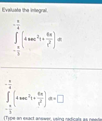 Evaluate the integral.
∈tlimits _- π /3 ^- π /4 (4sec^2t+ 6π /t^2 )dt
∈tlimits _- π /3 ^- π /4 (4sec^2t+ 6π /t^2 )dt=□
(Type an exact answer, using radicals as neede