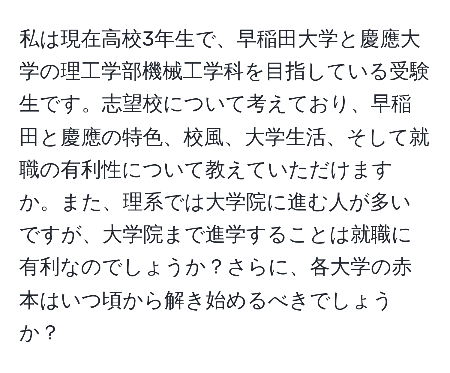 私は現在高校3年生で、早稲田大学と慶應大学の理工学部機械工学科を目指している受験生です。志望校について考えており、早稲田と慶應の特色、校風、大学生活、そして就職の有利性について教えていただけますか。また、理系では大学院に進む人が多いですが、大学院まで進学することは就職に有利なのでしょうか？さらに、各大学の赤本はいつ頃から解き始めるべきでしょうか？