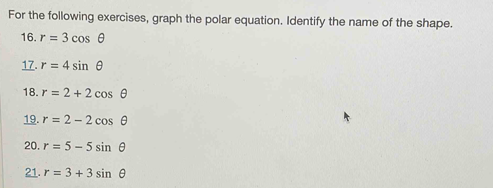 For the following exercises, graph the polar equation. Identify the name of the shape. 
16. r=3cos θ
17. r=4sin θ
18. r=2+2cos θ
19. r=2-2cos θ
20. r=5-5sin θ
21. r=3+3sin θ