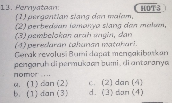 Pernyataan: HOTS
(1) pergantian siang dan malam,
(2) perbedaan lamanya siang dan malam,
(3) pembelokan arah angin, dan
(4) peredaran tahunan matahari.
Gerak revolusi Bumi dapat mengakibatkan
pengaruh di permukaan bumi, di antaranya
nomor ....
a. (1) dan (2) c. (2) dan (4)
b. (1) dan (3) d. (3) dan (4)