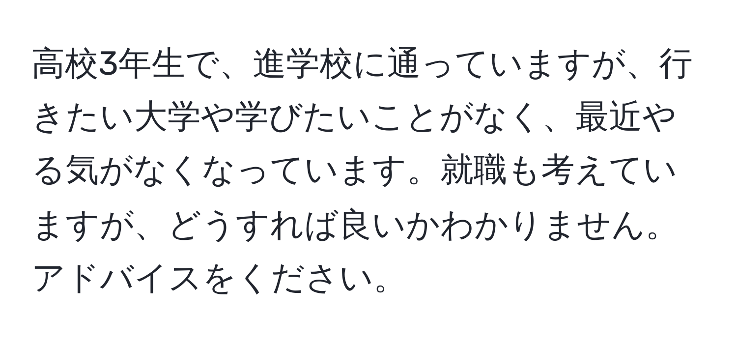 高校3年生で、進学校に通っていますが、行きたい大学や学びたいことがなく、最近やる気がなくなっています。就職も考えていますが、どうすれば良いかわかりません。アドバイスをください。