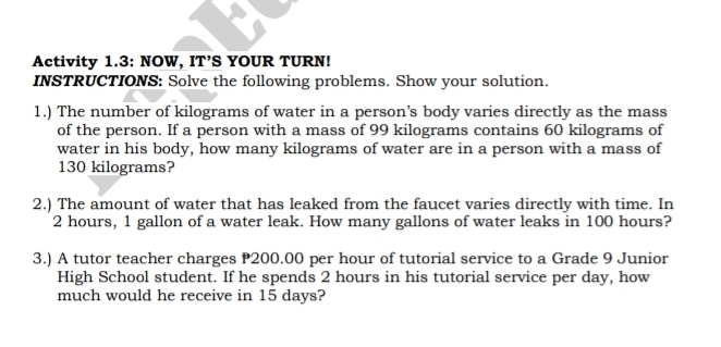 Activity 1.3: NOW, IT’S YOUR TURN!
INSTRUCTIONS: Solve the following problems. Show your solution
1.) The number of kilograms of water in a person’s body varies directly as the mass
of the person. If a person with a mass of 99 kilograms contains 60 kilograms of
water in his body, how many kilograms of water are in a person with a mass of
130 kilograms?
2.) The amount of water that has leaked from the faucet varies directly with time. Ir
2 hours, 1 gallon of a water leak. How many gallons of water leaks in 100 hours?
3.) A tutor teacher charges P200.00 per hour of tutorial service to a Grade 9 Junior
High School student. If he spends 2 hours in his tutorial service per day, how
much would he receive in 15 days?