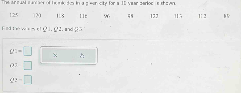 The annual number of homicides in a given city for a 10 year period is shown.
125 120 118 116 96 98 122 113 112 89
Find the values of Ω1, Ω2, and Ω3.
Q1=□ × S
Q2=□
Q3=□