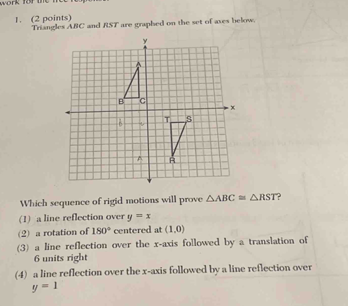 work for the n 
1. (2 points)
Triangles ABC and RST are graphed on the set of axes below.
Which sequence of rigid motions will prove △ ABC≌ △ RST 2
(1) a line reflection over y=x
(2) a rotation of 180° centered at (1,0)
(3) a line reflection over the x-axis followed by a translation of
6 units right
(4) a line reflection over the x-axis followed by a line reflection over
y=1