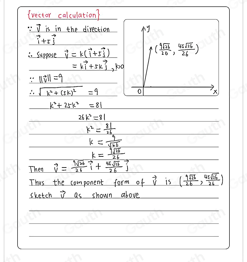 (rector calculation?
vector v is in the direction
vector i+5vector j
Suppose vector v=k(vector i+5vector j)
=kvector i+5kvector j, k>0
∵ ||vector v||=9
∴ sqrt(k^2+(5k)^2)=9
k^2+25k^2=81
26k^2=81
k^2= 81/26 
k= 9/sqrt(26) 
k= 9sqrt(26)/26 
Then vector v= 9sqrt(26)/26 vector i+ 45sqrt(26)/26 vector j
Thus the component form of vector V is ( 9sqrt(26)/26 , 45sqrt(26)/26 )
sketch vector v as shown above