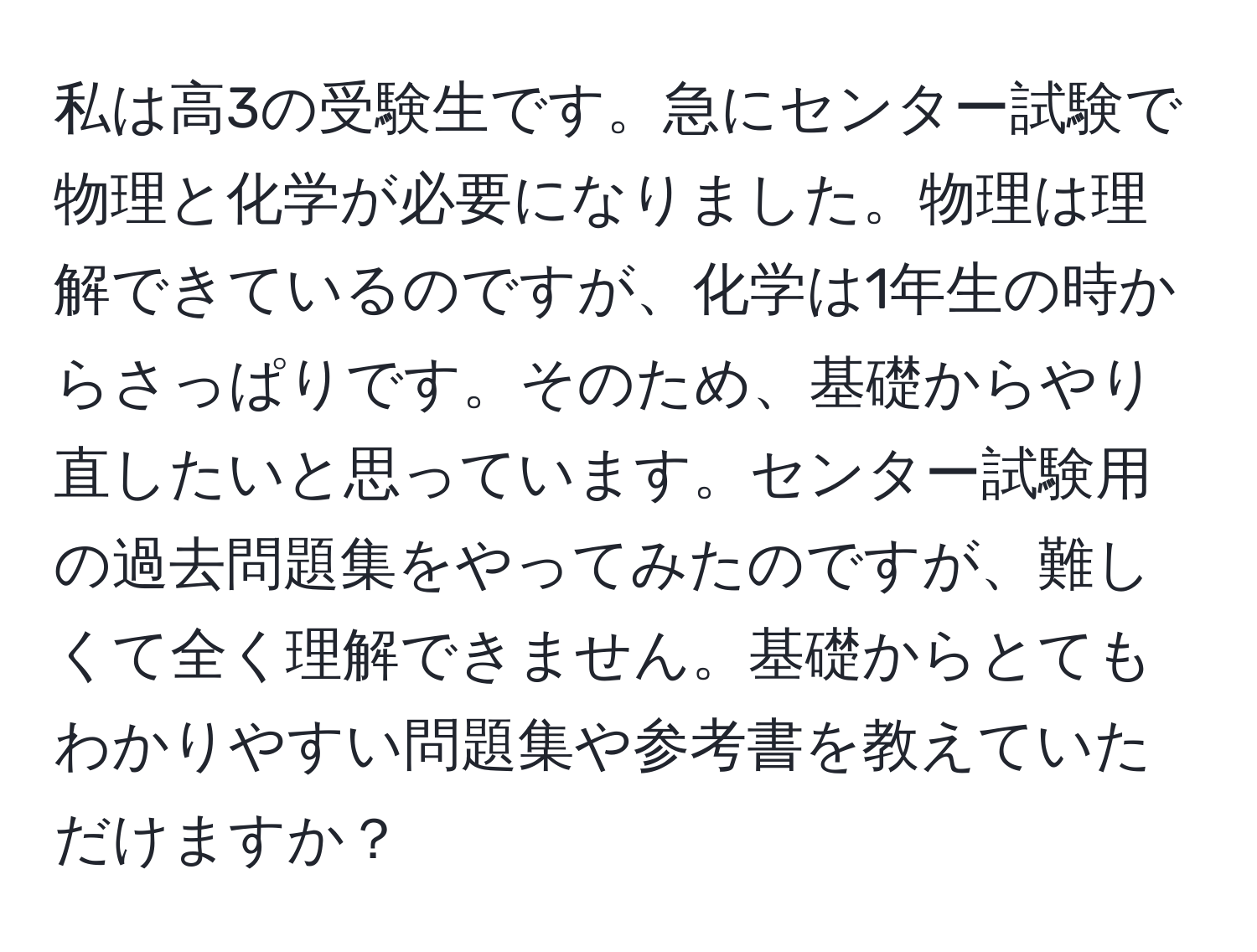 私は高3の受験生です。急にセンター試験で物理と化学が必要になりました。物理は理解できているのですが、化学は1年生の時からさっぱりです。そのため、基礎からやり直したいと思っています。センター試験用の過去問題集をやってみたのですが、難しくて全く理解できません。基礎からとてもわかりやすい問題集や参考書を教えていただけますか？