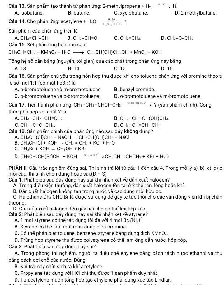 Sản phẩm tạo thành từ phản ứng: 2-methylpropene +H_2xrightarrow Ni.rla
A. isobutane. B. butane. C. xyclobutane. D. 2-methylbutane.
Câu 14. Cho phản ứng: acetylene +H_2Oxrightarrow HgSO_4
Sản phẩm của phản ứng trên là
A. CH_2=CH-OH. B. CH_3-CH=O. C. CH_2=CH_2. D. CH_3-O-CH_3.
Câu 15. Xét phản ứng hóa học sau:
CH_3CH=CH_2+KMnO_4+H_2Oto CH_3CH(OH)CH_2OH+MnO_2+KOH
Tổng hệ số cân bằng (nguyên, tối giản) của các chất trong phản ứng này bằng
A. 13. B. 14. C. 15. D. 16.
Câu 16. Sản phẩm chủ yếu trong hỗn hợp thu được khi cho toluene phản ứng với bromine theo tỉ
lê số mol 1:1 (có mặt FeBr₃) là
A. p-bromotoluene và m-bromotoluene. B. benzyl bromide.
C. o-bromotoluene và p-bromotoluene. D. o-bromotoluene và m-bromotoluene.
Câu 17. Tiến hành phản ứng: CH_3-CH_2-CHCl-CH_3to Y(sanph hấm chính). Công
thức phù hợp với chất Y là
A. CH_3-CH_2-CH=CH_2. B. CH_2-CH-CH(OH)CH_3.
C. CH_3-Cequiv C-CH_3. D. CH_3-CH=CH-CH_3.
Câu 18. Sản phẩm chính của phản ứng nào sau đây không đúng?
A. CH_3CH(CI)CH_3+NaOHto CH_3CH(OH)CH_3+NaCl
B. CH_3CH_2Cl+KOHto CH_2=CH_2+KCl+H_2O
C. CH_3Br+KOHto CH_3OH+KBr
D. CH_3CH_2CH(Br)CH_3+KOHxrightarrow C_2H_5OHCH_3CH=CHCH_3+KBr+H_2O
PHAN II. Câu trắc nghiệm đúng sai. Thí sinh trả lời từ câu 1 đến câu 4. Trong mỗi ý a), b), c), d) ở
mỗi câu, thí sinh chọn đúng hoặc sai. (D-S)
Câu 1: Phát biểu sau đây đúng hay sai khi nhận xét về dẫn xuất halogen?
A. Trong điều kiện thường, dẫn xuất halogen tồn tại ở 3 thể rắn, lỏng hoặc khí.
B. Dẫn xuất halogen không tan trong nước và các dung môi hữu cơ.
C. Halothane CF₃-CHCIBr là được sử dụng để gây tê tức thời cho các vận động viên khi bị chấn
thương.
D. Các dẫn xuất halogen đều gây hại cho cơ thể khi tiếp xúc.
Câu 2: Phát biểu sau đây đúng hay sai khi nhận xét về styrene?
A. 1 mol styrene có thể tác dụng tối đa với 4 mol Br_2/Ni t^0.
B. Styrene có thể làm mất màu dung dịch bromine.
C. Có thể phân biệt toluene, benzene, styrene bằng dung dịch KMnO₄.
D. Trùng hợp styrene thu được polystyrene có thể làm ống dẫn nước, hộp xốp.
Câu 3. Phát biểu sau đây đúng hay sai?
A. Trong phòng thí nghiệm, người ta điều chế ehylene bằng cách tách nước ethanol và thu
bằng cách dời chỗ của nước. Đúng
B. Khi trái cây chín sinh ra khí acetylene.
C. Propylene tác dụng với HCl chỉ thu được 1 sản phẩm duy nhất.
D. Từ acetylene muốn tổng hợp tạo ethylene phải dùng xúc tác Lindlar.