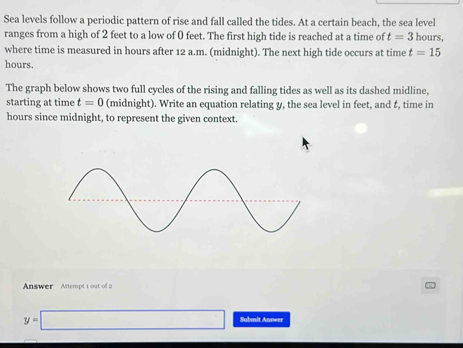 Sea levels follow a periodic pattern of rise and fall called the tides. At a certain beach, the sea level 
ranges from a high of 2 feet to a low of 0 feet. The first high tide is reached at a time of t=3 hours, 
where time is measured in hours after 12 a.m. (midnight). The next high tide occurs at time t=15
hours. 
The graph below shows two full cycles of the rising and falling tides as well as its dashed midline, 
starting at time t=0 (midnight). Write an equation relating y, the sea level in feet, and t, time in
hours since midnight, to represent the given context. 
Answer Attempt 1 out of 2
y=□ Submit Answer