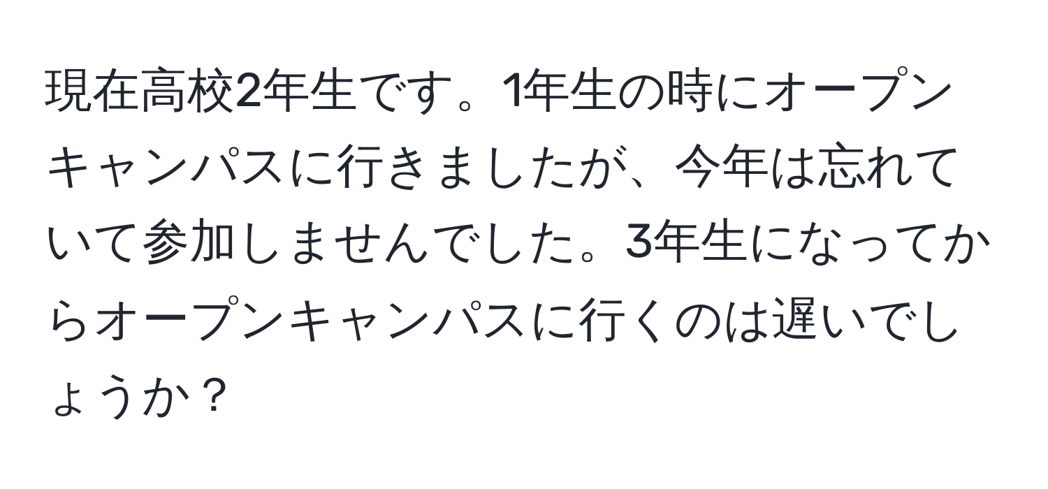 現在高校2年生です。1年生の時にオープンキャンパスに行きましたが、今年は忘れていて参加しませんでした。3年生になってからオープンキャンパスに行くのは遅いでしょうか？