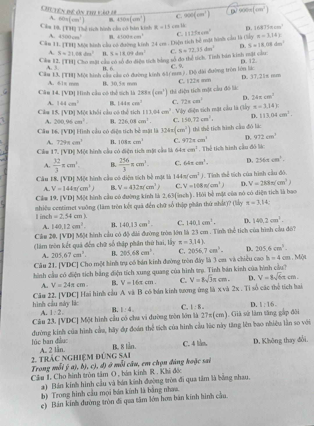 Chuyên đề ôn thi vào 10 C. 900(cm^2)
D? 900π (cm^2)
A. 60π (cm^2) B. 450π (cm^2)
Câu 10. [TH] Thể tích hình cầu có bán kính R=15 cm là:
A. 4500cm^3 B. 4500π cm^3
C. 1125π cm^3 D. 16875π cm^3
Cầu 11. [TH] Một hình cầu có đường kính 24 cm . Diện tích bề mặt hình cầu là (lấy π =3,14):
A. Sapprox 21,08dm^2 B. Sapprox 18,09dm^2 C. Sapprox 72,35dm^2 D. Sapprox 18,08dm^2
Câu 12. [TH] Cho mặt cầu có số đo diện tích bằng số đo thể tích. Tính bán kính mặt cầu:
A. 3. B. 6.
C. 9. D. 12.
Câu 13. [TH] Một hình cầu cầu có đường kính 61(mm) . Độ dài đường tròn lớn là:
A. 61π mm B. 30,5π mm
C. 122π mm D. 37,21π mm
Câu 14. [VD] Hình cầu có thể tích là 288π (cm^3) thì diện tích mặt cầu đó là:
A. 144cm^2 B. 144π cm^2 C. 72π cm^2
D. 24π cm^2
Câu 15. [VD] Một khối cầu có thể tích 113,04cm^3. Vậy diện tích mặt cầu là (lấy π =3,14):
A. 200,96cm^2. B. 226,08cm^2. C. 150,72cm^2.
D. 113,04cm^2.
Câu 16. [VD] Hình cầu có diện tích bề mặt là 324π (cm^2) thì thể tích hình cầu đó là:
A. 729π cm^3 B. 108π cm^3 C. 972π cm^3
D. 972cm^3
Câu 17. [VD] Một hình cầu có diện tích mặt cầu là 64π cm^2. Thể tích hình cầu đó là:
A.  32/3 π cm^3. B.  256/3 π cm^3. C. 64π cm^3.
D. 256π cm^3.
Câu 18. [VD] Một hình cầu có diện tích bề mặt là 144π (cm^2). Tính thể tích của hình cầu đó.
A. V=144π (cm^3) B. V=432π (cm^3) C. V=108π (cm^3) D. V=288π (cm^3)
Câu 19. [VD] Một hình cầu có đường kính là 2,63(inch). Hỏi bề mặt của nó có diện tích là bao
nhiêu centimet vuông (làm tròn kết quả đến chữ số thập phân thứ nhất)? (lấy π =3,14,
1 inch =2,54cm).
A. 140,12cm^2. B. 140,13cm^2. C. 140,1cm^2. D. 140,2cm^2.
Câu 20. [VD] Một hình cầu có độ dài đường tròn lớn là 23 cm . Tính thể tích của hình cầu đó?
(làm tròn kết quả đến chữ số thập phân thứ hai, lấy π =3,14).
A. 205,67cm^3. B. 205,68cm^3. C. 2056,7cm^3. D. 205,6cm^3.
Câu 21. [VDC] Cho một hình trụ có bán kính đường tròn đáy là 3 cm và chiều cao h=4cm. Một
hình cầu có diện tích bằng diện tích xung quang của hình trụ. Tính bán kính của hình cầu?
A. V=24π cm. B. V=16π cm. C. V=8sqrt(3)π cm. D. V=8sqrt(6)π cm.
Câu 22. [VDC] Hai hình cầu A và B có bán kính tương ứng là x và 2x . Tỉ số các thể tích hai
hình cầu này là: D. 1:16.
B.
A. 1:2. 1:4. C. 1:8.
Câu 23. [VDC] Một hình cầu có chu vi đường tròn lớn là 27π(cm). Giả sử làm tăng gấp đôi
đường kính của hình cầu, hãy dự đoán thể tích của hình cầu lúc này tăng lên bao nhiêu lần so với
lúc ban đầu: D. Không thay đổi.
A. 2 lần. B. 8 lần. C. 4 lần.
2. TRÁC NGHIỆM ĐÚNG SAI
Trong mỗi ý a), b), c), d) ở mỗi câu, em chọn đúng hoặc sai
Câu 1. Cho hình tròn tâm O , bán kính R . Khi đó:
a) Bán kính hình cầu và bán kính đường tròn đi qua tâm là bằng nhau.
b) Trong hình cầu mọi bán kính là bằng nhau.
c) Bán kính đường tròn đi qua tâm lớn hơn bán kính hình cầu.