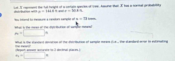 Let X represent the full height of a certain species of tree. Assume that X has a normal probability 
distribution with mu =144.6ft and sigma =50.8ft. 
You intend to measure a random sample of n=73trees. 
What is the mean of the distribution of sample means?
mu _z=□ ft
What is the standard deviation of the distribution of sample means (1.e., the standard error in estimating 
the mean)? 
(Report answer accurate to 2 decimal places.)
sigma _k=□ ft