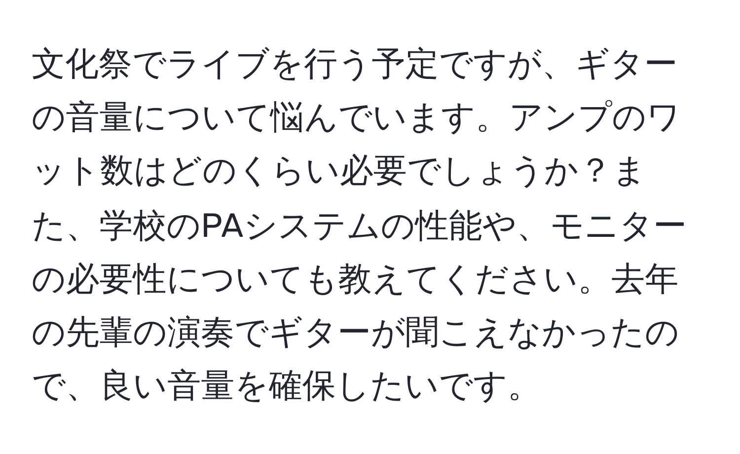 文化祭でライブを行う予定ですが、ギターの音量について悩んでいます。アンプのワット数はどのくらい必要でしょうか？また、学校のPAシステムの性能や、モニターの必要性についても教えてください。去年の先輩の演奏でギターが聞こえなかったので、良い音量を確保したいです。