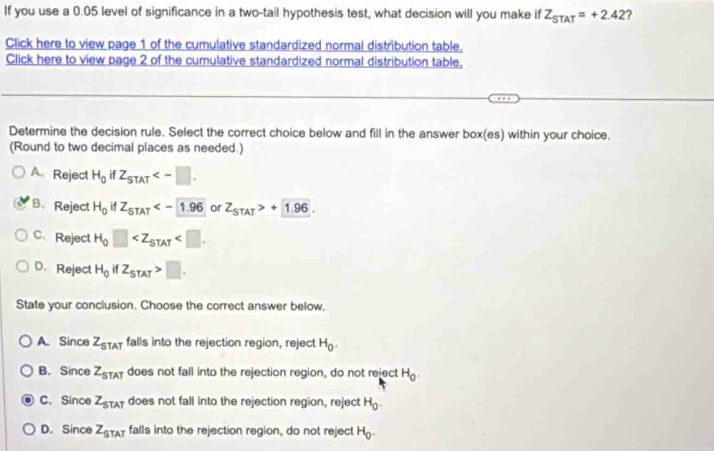 If you use a 0.05 level of significance in a two-tail hypothesis test, what decision will you make if Z_STAT=+2.42 ?
Click here to view page 1 of the cumulative standardized normal distribution table.
Click here to view page 2 of the cumulative standardized normal distribution table.
Determine the decision rule. Select the correct choice below and fill in the answer box(es) within your choice.
(Round to two decimal places as needed.)
A.Reject H_0  Z_STAT<-□.
B. Reject H_0 if Z_STAT or Z_STAT>+1.96.
C. Reject H_0□ .
D. Reject H_0ifZ_STAT>□. 
State your conclusion. Choose the correct answer below,
A. Since Z_STAT falls into the rejection region, reject H_0.
B. Since Z_STAT does not fall into the rejection region, do not reject H_0.
C. Since Z_STAT does not fall into the rejection region, reject H_0.
D. Since Z_STAT falls into the rejection region, do not reject H_0.