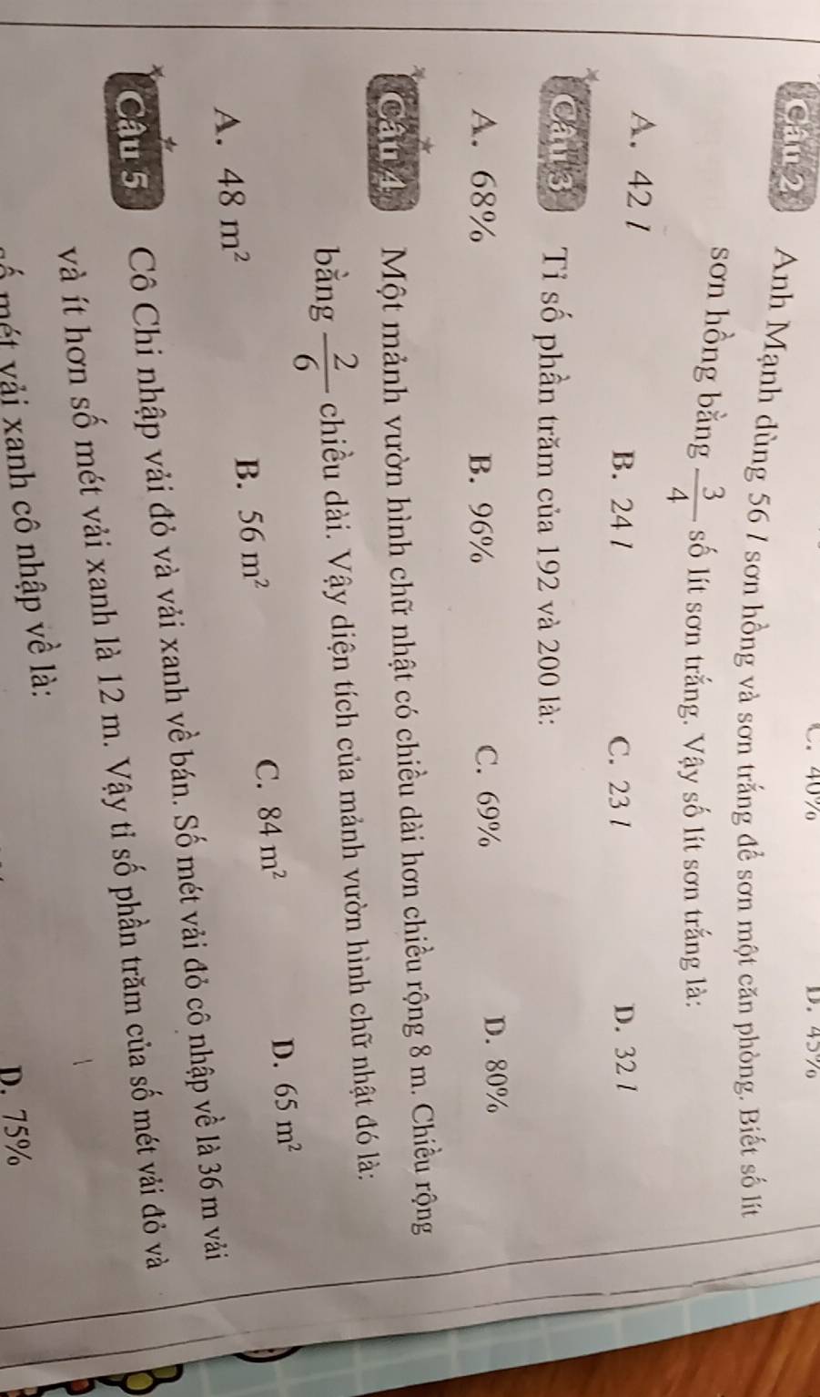 40% D. 45%
Câu 2 Anh Mạnh dùng 56 / sơn hồng và sơn trắng để sơn một căn phòng. Biết số lít
sơn hồng bằng  3/4  số lít sơn trắng. Vậy số lít sơn trắng là:
A. 42 1
B. 24 l C. 23 l D. 32 /
Câu 3 Tỉ số phần trăm của 192 và 200 là:
A. 68% B. 96% C. 69% D. 80%
*
Câu 4 Một mảnh vườn hình chữ nhật có chiều dài hơn chiều rộng 8 m. Chiều rộng
bằng  2/6  chiều dài. Vậy diện tích của mảnh vườn hình chữ nhật đó là:
A. 48m^2 B. 56m^2 C. 84m^2 D. 65m^2
Câu 5 Cô Chi nhập vải đỏ và vải xanh về bán. Số mét vải đỏ cô nhập về là 36 m vải
*
và ít hơn số mét vải xanh là 12 m. Vậy tỉ số phần trăm của số mét vải đỏ và
mố m t v ải xanh cô nhập về là:
D. 75%