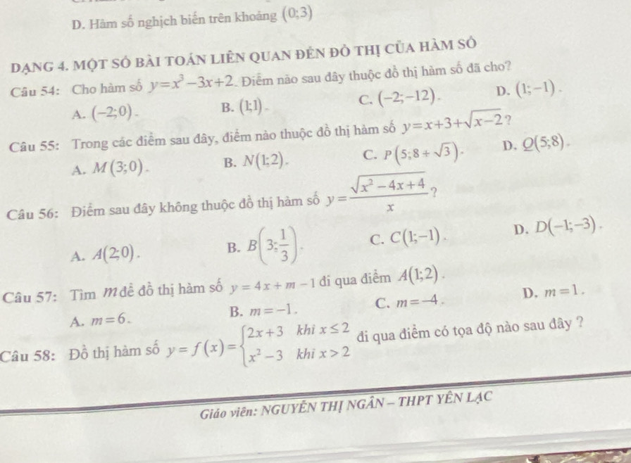 D. Hàm số nghịch biến trên khoảng (0;3)
Dạng 4. một sÓ bài tOán liÊN quan đẻn đồ thị của hàm sở
Câu 54: Cho hàm số y=x^3-3x+2. Điểm não sau đây thuộc đồ thị hàm số đã cho?
C. (-2;-12). D. (1;-1).
A. (-2;0).
B. (1;1). 
Câu 55: Trong các điểm sau đây, điểm nào thuộc đồ thị hàm số y=x+3+sqrt(x-2) ?
A. M(3;0). B. N(1;2). C. P(5;8+sqrt(3)). D. Q(5;8). 
Câu 56: Điểm sau đây không thuộc đồ thị hàm số y= (sqrt(x^2-4x+4))/x  ?
A. A(2;0).
B. B(3; 1/3 ). C. C(1;-1). D. D(-1;-3). 
Câu 57: Tìm M đề đồ thị hàm số y=4x+m-1 đi qua điểm A(1;2).
C. m=-4.
D. m=1.
A. m=6.
B. m=-1. 
Câu 58: Đồ thị hàm số y=f(x)=beginarrayl 2x+3khix≤ 2 x^2-3khix>2endarray. di qua điểm có tọa độ nào sau đây ?
Giáo viên: NGUYÊN THỊ NGÂN - THPT YÊN LẠC