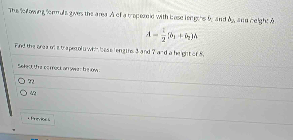 The following formula gives the area A of a trapezoid with base lengths b_1 and b_2 , and height h.
A= 1/2 (b_1+b_2)h
Find the area of a trapezoid with base lengths 3 and 7 and a height of 8.
Select the correct answer below:
22
42
Previous