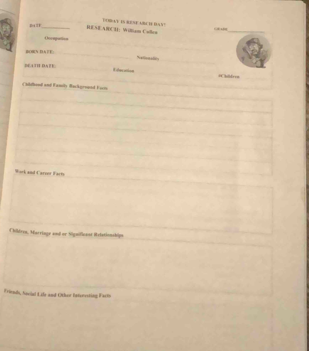 TODAY IS RESEARCH DAY! 
DATE_ 
_ 
GRADE 
RESEARCH：William Cullen 
_ 
Occupation 
_ 
_ 
BORN DATE:_ 
Nationality_ 
_ 
_ 
DEATH DATE: 
_ 
Education #Children 
Childhood and Family Background Facts 
Work and Career Facts 
Children, Marriage and or Siguificant Relationships 
Friends, Social Life and Other Interesting Facts