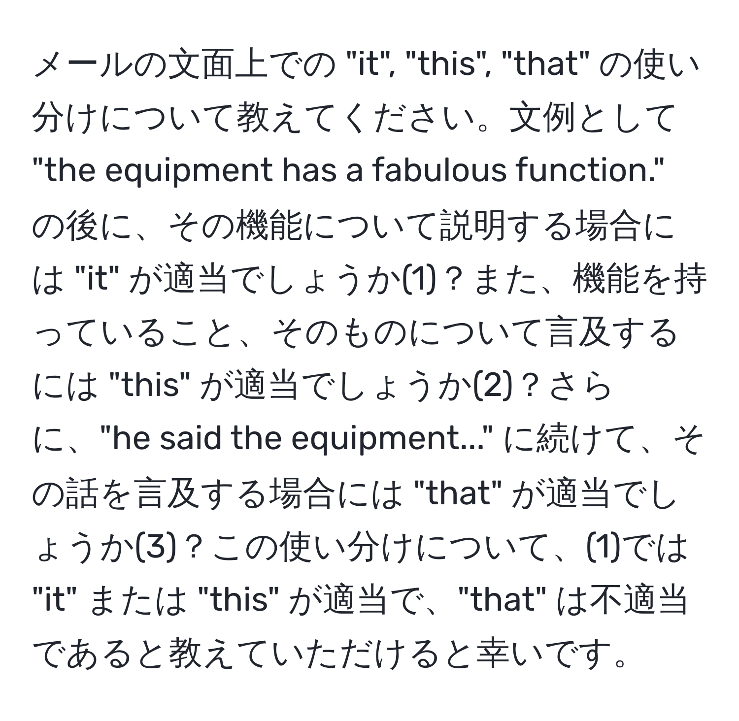 メールの文面上での "it", "this", "that" の使い分けについて教えてください。文例として "the equipment has a fabulous function." の後に、その機能について説明する場合には "it" が適当でしょうか(1)？また、機能を持っていること、そのものについて言及するには "this" が適当でしょうか(2)？さらに、"he said the equipment..." に続けて、その話を言及する場合には "that" が適当でしょうか(3)？この使い分けについて、(1)では "it" または "this" が適当で、"that" は不適当であると教えていただけると幸いです。