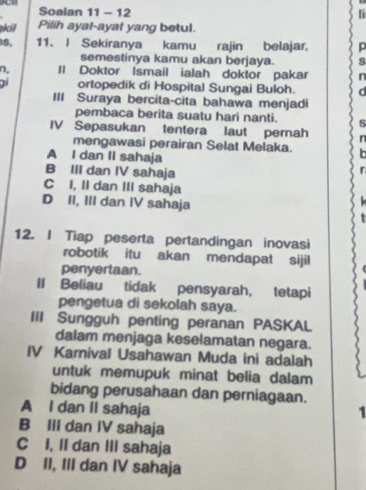 Soalan 11 - 12
kil Pilih ayat-ayat yang betul.
S, 11. I Sekiranya kamu rajin belajar, p
semestinya kamu akan berjaya. s
n, Il Doktor Ismail ialah doktor pakar n
ai ortopedik di Hospital Sungai Buloh. d
III Suraya bercita-cita bahawa menjadi
pembaca berita suatu hari nanti.
s
IV Sepasukan tentera laut pernah n
mengawasi perairan Selat Melaka.
A I dan II sahaja
B III dan IV sahaja
C I, II dan III sahaja
D II, III dan IV sahaja
12. I Tiap peserta pertandingan inovasi
robotik itu akan mendapat sijil
penyertaan.
II Beliau tidak pensyarah, tetapi
pengetua di sekolah saya.
III Sungguh penting peranan PASKAL
dalam menjaga keselamatan negara.
IV Karnival Usahawan Muda ini adalah
untuk memupuk minat belia dalam
bidang perusahaan dan perniagaan.
A I dan II sahaja 1
B III dan IV sahaja
C I, II dan III sahaja
D II, III dan IV sahaja